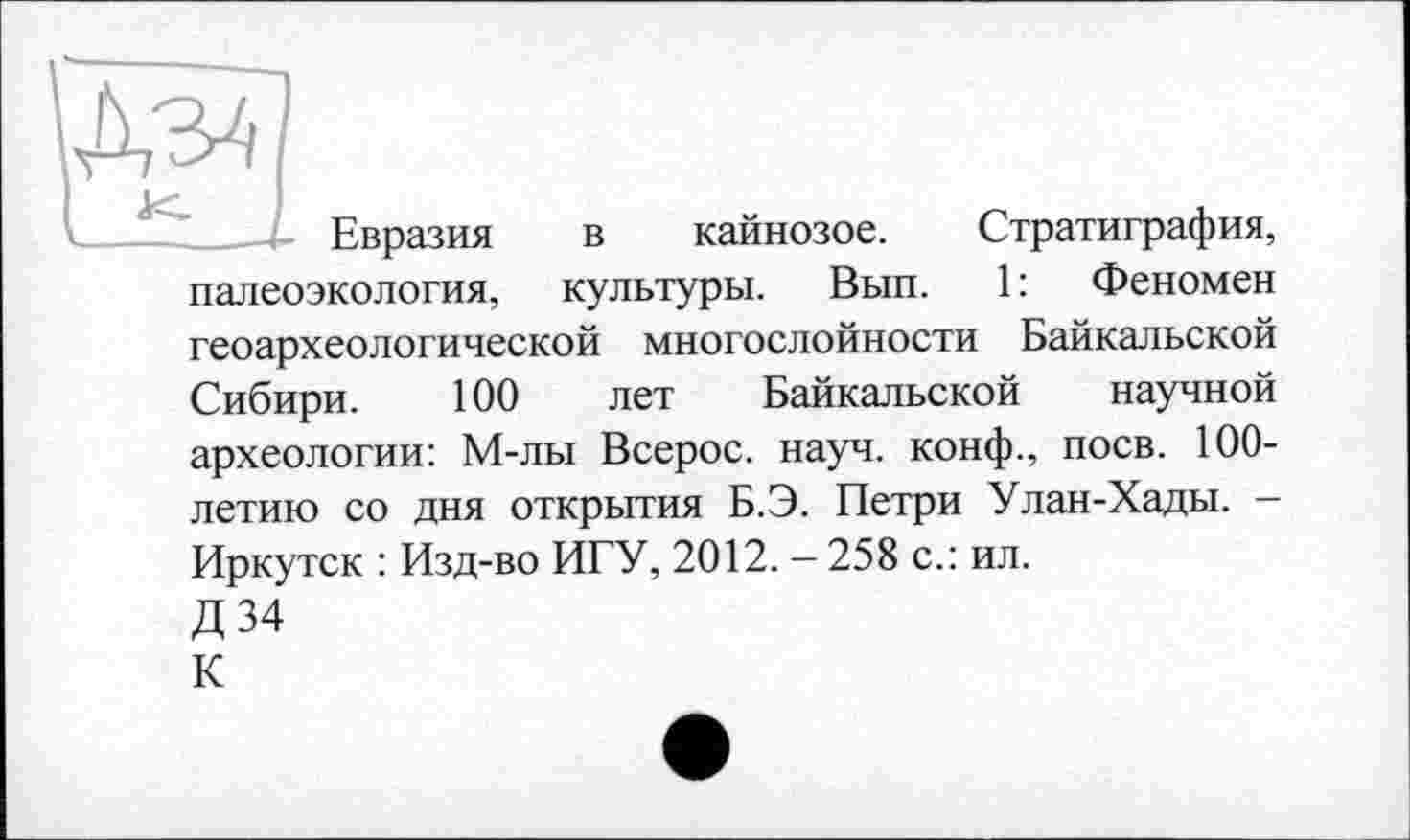 ﻿Дз4
- Евразия в кайнозое. Стратиграфия, палеоэкология, культуры. Вып. 1: Феномен геоархеологической многослойности Байкальской Сибири. 100 лет Байкальской научной археологии: М-лы Всерос. науч, конф., поев. 100-летию со дня открытия Б.Э. Петри Улан-Хады. -Иркутск : Изд-во ИГУ, 2012. - 258 с.: ил.
Д34
К